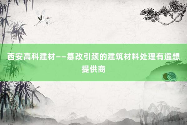 西安高科建材——篡改引颈的建筑材料处理有遐想提供商