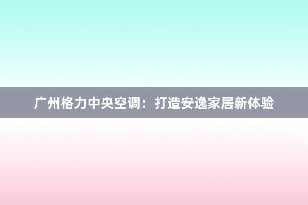 广州格力中央空调：打造安逸家居新体验